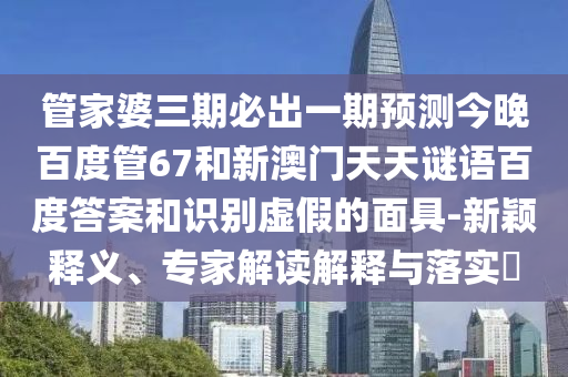 管家婆三期必出一期预测今晚百度管67和新澳门天天谜语百度答案和识别虚假的面具-新颖释义、专家解读解释与落实​
