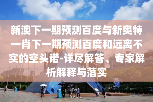 新澳下一期预测百度与新奥特一肖下一期预测百度和远离不实的空头诺-详尽解答、专家解析解释与落实