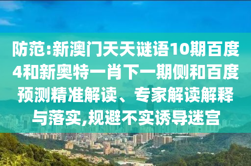防范:新澳门天天谜语10期百度4和新奥特一肖下一期侧和百度预测精准解读、专家解读解释与落实,规避不实诱导迷宫