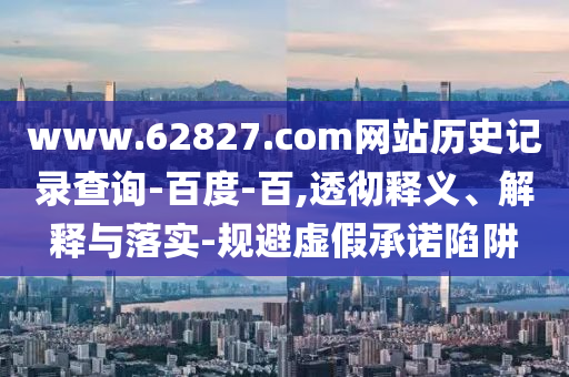www.62827.com网站历史记录查询-百度-百,透彻释义、解释与落实-规避虚假承诺陷阱