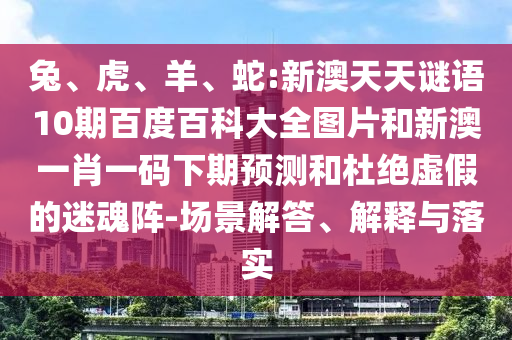 兔、虎、羊、蛇:新澳天天谜语10期百度百科大全图片和新澳一肖一码下期预测和杜绝虚假的迷魂阵-场景解答、解释与落实