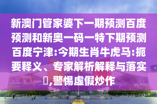 新澳门管家婆下一期预测百度预测和新奥一码一特下期预测百度宁津:今期生肖牛虎马:扼要释义、专家解析解释与落实​,警惕虚假炒作