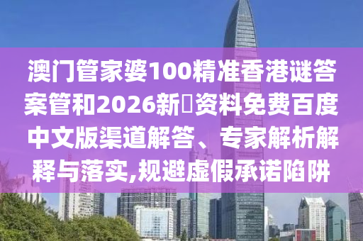 澳门管家婆100精准香港谜答案管和2026新奧资料免费百度中文版渠道解答、专家解析解释与落实,规避虚假承诺陷阱