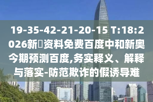19-35-42-21-20-15 T:18:2026新奧资料免费百度中和新奥今期预测百度,务实释义、解释与落实-防范欺诈的假诱导难