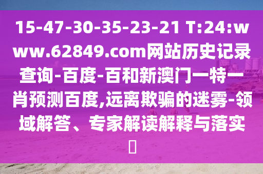 15-47-30-35-23-21 T:24:www.62849.com网站历史记录查询-百度-百和新澳门一特一肖预测百度,远离欺骗的迷雾-领域解答、专家解读解释与落实​