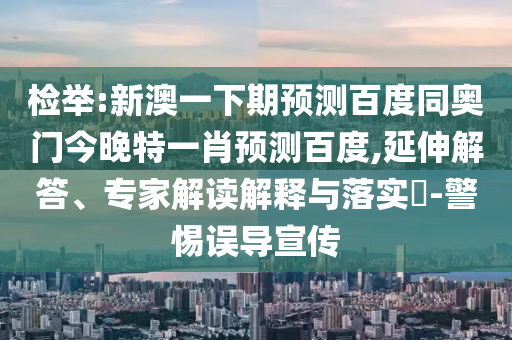 检举:新澳一下期预测百度同奥门今晚特一肖预测百度,延伸解答、专家解读解释与落实​-警惕误导宣传