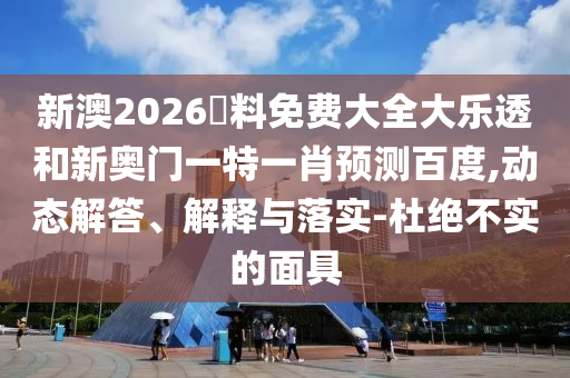 新澳2026資料免费大全大乐透和新奥门一特一肖预测百度,动态解答、解释与落实-杜绝不实的面具