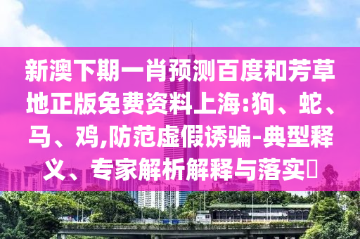 新澳下期一肖预测百度和芳草地正版免费资料上海:狗、蛇、马、鸡,防范虚假诱骗-典型释义、专家解析解释与落实​