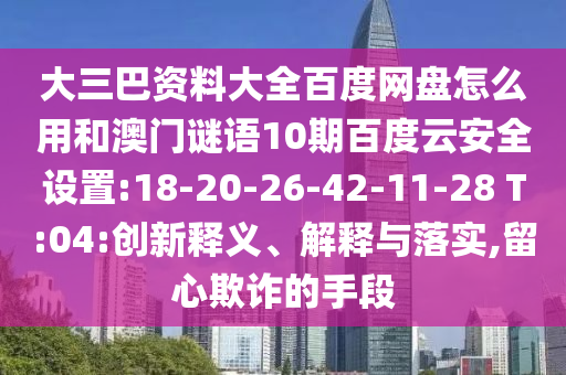 大三巴资料大全百度网盘怎么用和澳门谜语10期百度云安全设置:18-20-26-42-11-28 T:04:创新释义、解释与落实,留心欺诈的手段