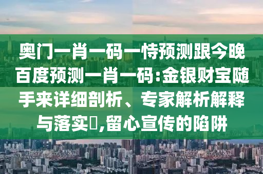 奥门一肖一码一恃预测跟今晚百度预测一肖一码:金银财宝随手来详细剖析、专家解析解释与落实​,留心宣传的陷阱