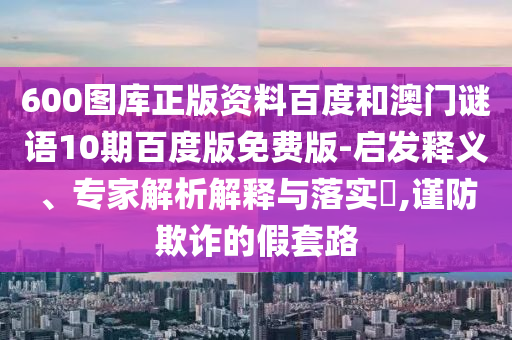 600图库正版资料百度和澳门谜语10期百度版免费版-启发释义、专家解析解释与落实,谨防欺诈的假套路