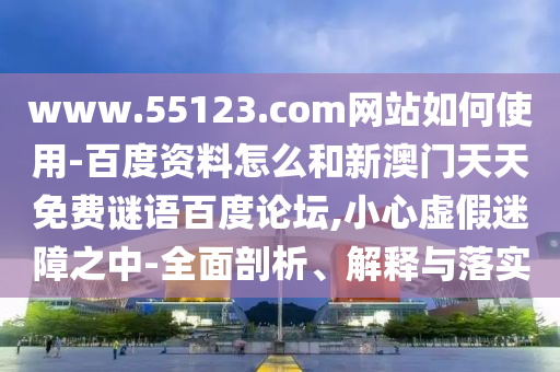www.55123.com网站如何使用-百度资料怎么和新澳门天天免费谜语百度论坛,小心虚假迷障之中-全面剖析、解释与落实