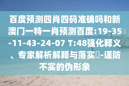 百度预测四肖四码准确吗和新澳门一特一肖预测百度:19-35-11-43-24-07 T:48强化释义、专家解析解释与落实​-谨防不实的伪形象
