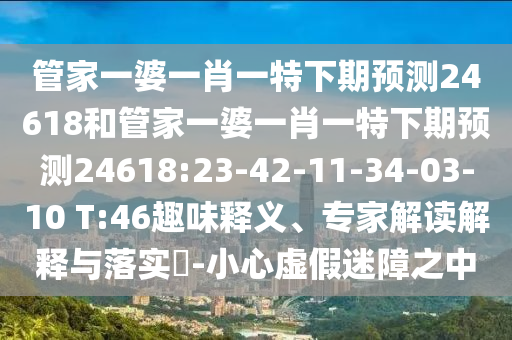 管家一婆一肖一特下期预测24618和管家一婆一肖一特下期预测24618:23-42-11-34-03-10 T:46趣味释义、专家解读解释与落实​-小心虚假迷障之中