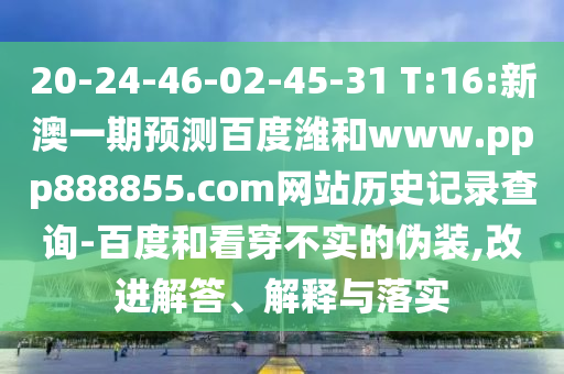 20-24-46-02-45-31 T:16:新澳一期预测百度潍和www.ppp888855.com网站历史记录查询-百度和看穿不实的伪装,改进解答、解释与落实