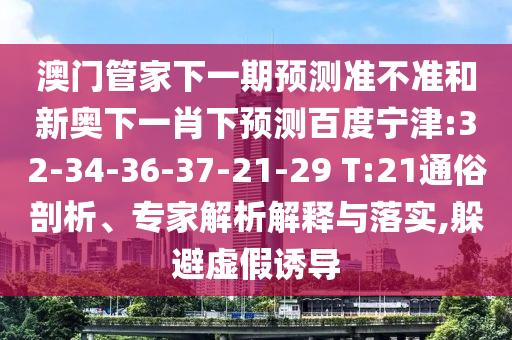 澳门管家下一期预测准不准和新奥下一肖下预测百度宁津:32-34-36-37-21-29 T:21通俗剖析、专家解析解释与落实,躲避虚假诱导