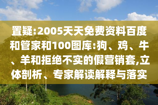 置疑:2005天天免费资料百度和管家和100图库:狗、鸡、牛、羊和拒绝不实的假营销套,立体剖析、专家解读解释与落实