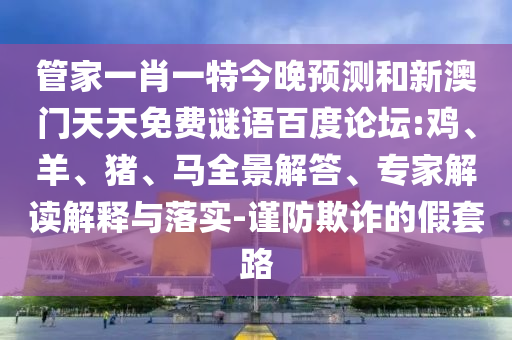 管家一肖一特今晚预测和新澳门天天免费谜语百度论坛:鸡、羊、猪、马全景解答、专家解读解释与落实-谨防欺诈的假套路