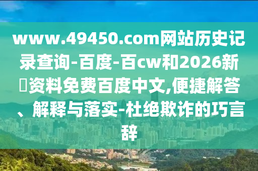 www.49450.com网站历史记录查询-百度-百cw和2026新奧资料免费百度中文,便捷解答、解释与落实-杜绝欺诈的巧言辞