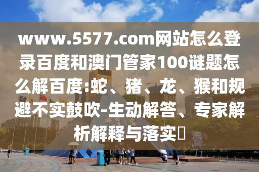 www.5577.com网站怎么登录百度和澳门管家100谜题怎么解百度:蛇、猪、龙、猴和规避不实鼓吹-生动解答、专家解析解释与落实​
