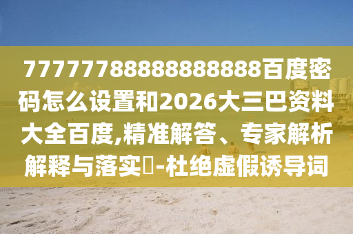 77777788888888888百度密码怎么设置和2026大三巴资料大全百度,精准解答、专家解析解释与落实​-杜绝虚假诱导词