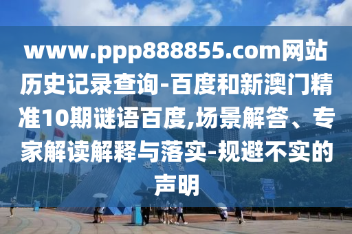 www.ppp888855.com网站历史记录查询-百度和新澳门精准10期谜语百度,场景解答、专家解读解释与落实-规避不实的声明
