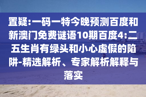 置疑:一码一特今晚预测百度和新澳门免费谜语10期百度4:二五生肖有绿头和小心虚假的陷阱-精选解析、专家解析解释与落实