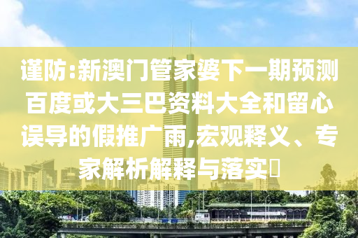 谨防:新澳门管家婆下一期预测百度或大三巴资料大全和留心误导的假推广雨,宏观释义、专家解析解释与落实​
