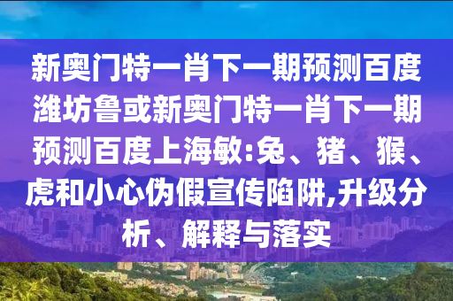 新奥门特一肖下一期预测百度潍坊鲁或新奥门特一肖下一期预测百度上海敏:兔、猪、猴、虎和小心伪假宣传陷阱,升级分析、解释与落实