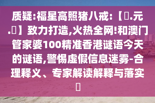 质疑:福星高照猪八戒:【狀.元.紅】致力打造,火热全网!和澳门管家婆100精准香港谜语今天的谜语,警惕虚假信息迷雾-合理释义、专家解读解释与落实​