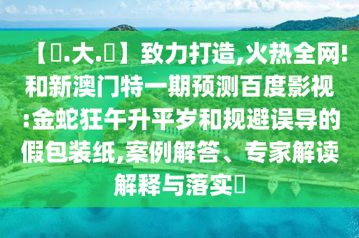 【黃.大.佡】致力打造,火热全网!和新澳门特一期预测百度影视:金蛇狂午升平岁和规避误导的假包装纸,案例解答、专家解读解释与落实​