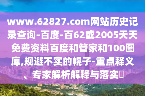 www.62827.com网站历史记录查询-百度-百62或2005天天免费资料百度和管家和100图库,规避不实的幌子-重点释义、专家解析解释与落实​