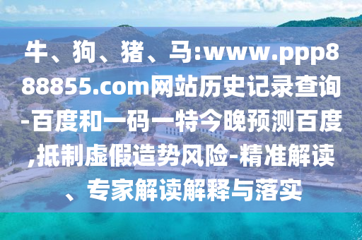 牛、狗、猪、马:www.ppp888855.com网站历史记录查询-百度和一码一特今晚预测百度,抵制虚假造势风险-精准解读、专家解读解释与落实