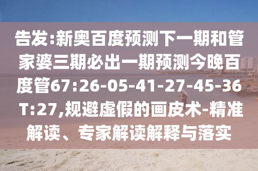 告发:新奥百度预测下一期和管家婆三期必出一期预测今晚百度管67:26-05-41-27-45-36 T:27,规避虚假的画皮术-精准解读、专家解读解释与落实