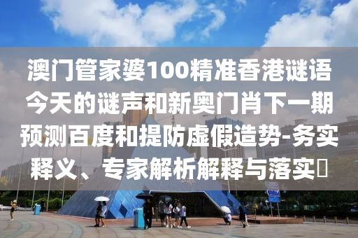 澳门管家婆100精准香港谜语今天的谜声和新奥门肖下一期预测百度和提防虚假造势-务实释义、专家解析解释与落实​
