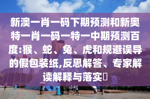 新澳一肖一码下期预测和新奥特一肖一码一特一中期预测百度:猴、蛇、兔、虎和规避误导的假包装纸,反思解答、专家解读解释与落实​
