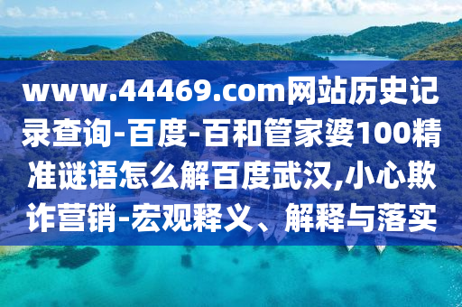 www.44469.com网站历史记录查询-百度-百和管家婆100精准谜语怎么解百度武汉,小心欺诈营销-宏观释义、解释与落实