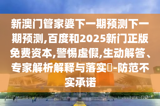 新澳门管家婆下一期预测下一期预测,百度和2025新门正版免费资本,警惕虚假,生动解答、专家解析解释与落实​-防范不实承诺