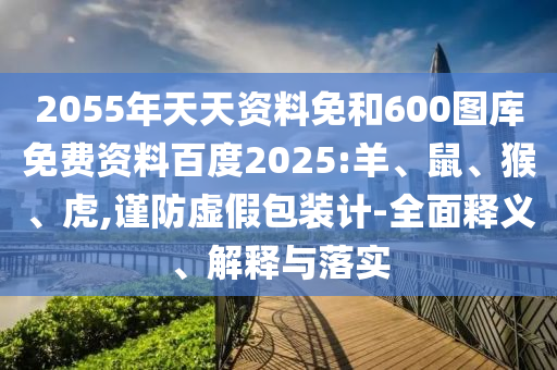 2055年天天资料免和600图库免费资料百度2025:羊、鼠、猴、虎,谨防虚假包装计-全面释义、解释与落实