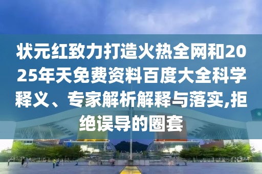 状元红致力打造火热全网和2025年天免费资料百度大全科学释义、专家解析解释与落实,拒绝误导的圈套