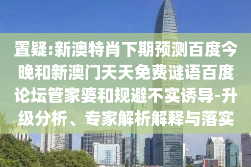置疑:新澳特肖下期预测百度今晚和新澳门天天免费谜语百度论坛管家婆和规避不实诱导-升级分析、专家解析解释与落实