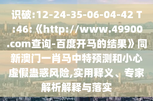 识破:12-24-35-06-04-42 T:46:《http://www.49900.com查询-百度开马的结果》同新澳门一肖马中特预测和小心虚假蛊惑风险,实用释义、专家解析解释与落实