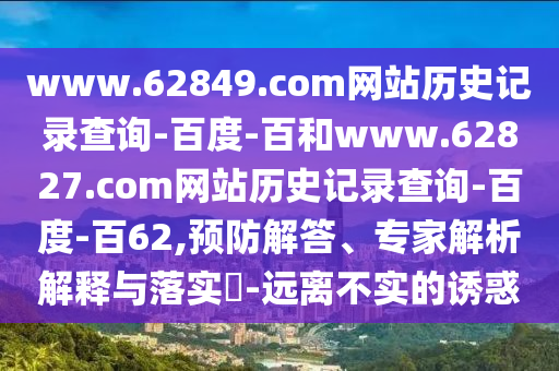 www.62849.com网站历史记录查询-百度-百和www.62827.com网站历史记录查询-百度-百62,预防解答、专家解析解释与落实​-远离不实的诱惑