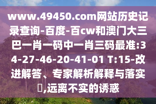 www.49450.com网站历史记录查询-百度-百cw和澳门大三巴一肖一码中一肖三码最准:34-27-46-20-41-01 T:15-改进解答、专家解析解释与落实​,远离不实的诱惑