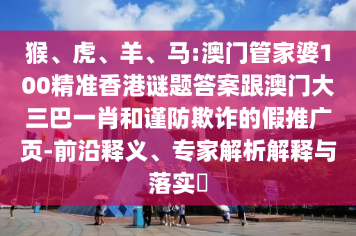 猴、虎、羊、马:澳门管家婆100精准香港谜题答案跟澳门大三巴一肖和谨防欺诈的假推广页-前沿释义、专家解析解释与落实​