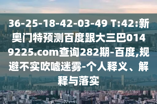 36-25-18-42-03-49 T:42:新奥门特预测百度跟大三巴0149225.com查询282期-百度,规避不实吹嘘迷雾-个人释义、解释与落实