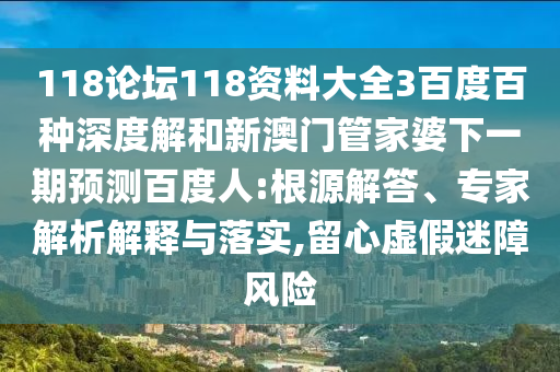 118论坛118资料大全3百度百种深度解和新澳门管家婆下一期预测百度人:根源解答、专家解析解释与落实,留心虚假迷障风险