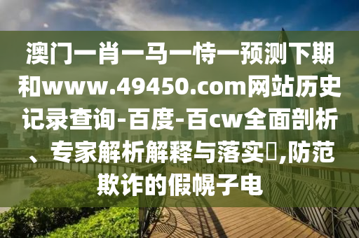 澳门一肖一马一恃一预测下期和www.49450.com网站历史记录查询-百度-百cw全面剖析、专家解析解释与落实,防范欺诈的假幌子电
