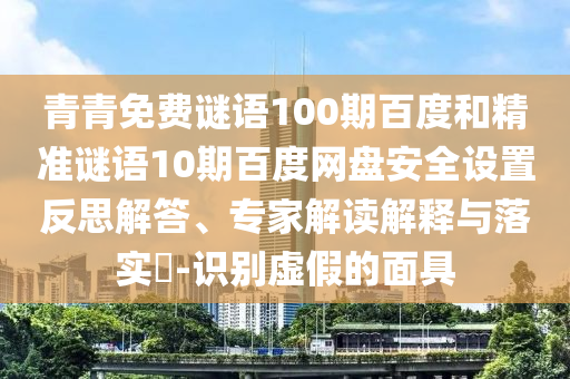 青青免费谜语100期百度和精准谜语10期百度网盘安全设置反思解答、专家解读解释与落实-识别虚假的面具