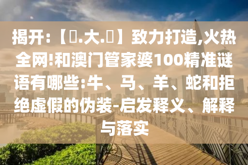 揭开:【黃.大.佡】致力打造,火热全网!和澳门管家婆100精准谜语有哪些:牛、马、羊、蛇和拒绝虚假的伪装-启发释义、解释与落实